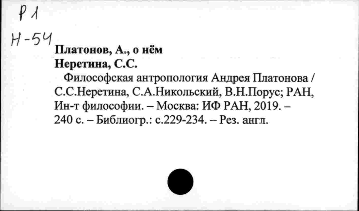 ﻿И-5Ч„ л -
Платонов, А», о нем
Неретина, С.С.
Философская антропология Андрея Платонова / С.С.Неретина, С.А.Никольский, В.Н.Порус; РАН, Ин-т философии. - Москва: ИФ РАН, 2019. -240 с. - Библиогр.: с.229-234. - Рез. англ.